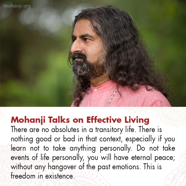 Mohanji Talks on Effective Living-
There are no absolutes in a transitory life. There is nothing good or bad in that context, especially if you learn not to take anything personally. Do not take events of life personally, you will have eternal peace; without any hangover of the past emotions. This is freedom in existence.