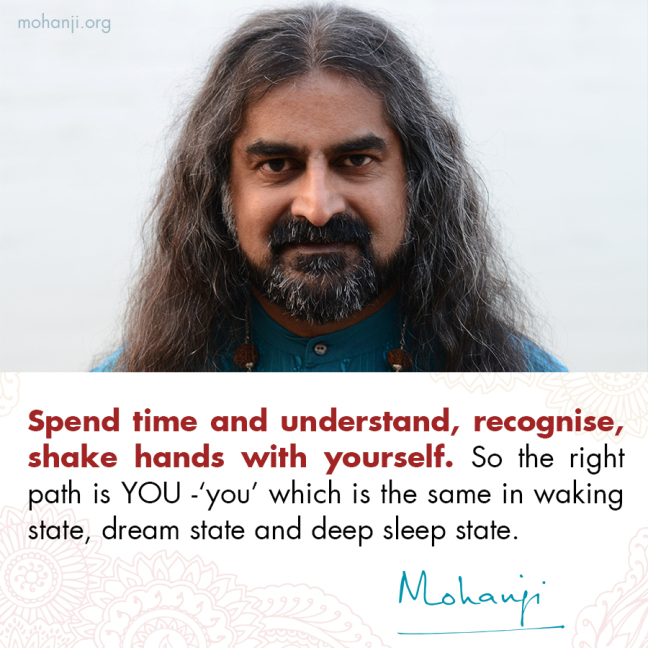 "Spend time and understand, recognize, shake hands with yourself.
So the right path is  YOU- 'you' which is  the same in waking state, dream state and deep sleep state."
- Mohanji
