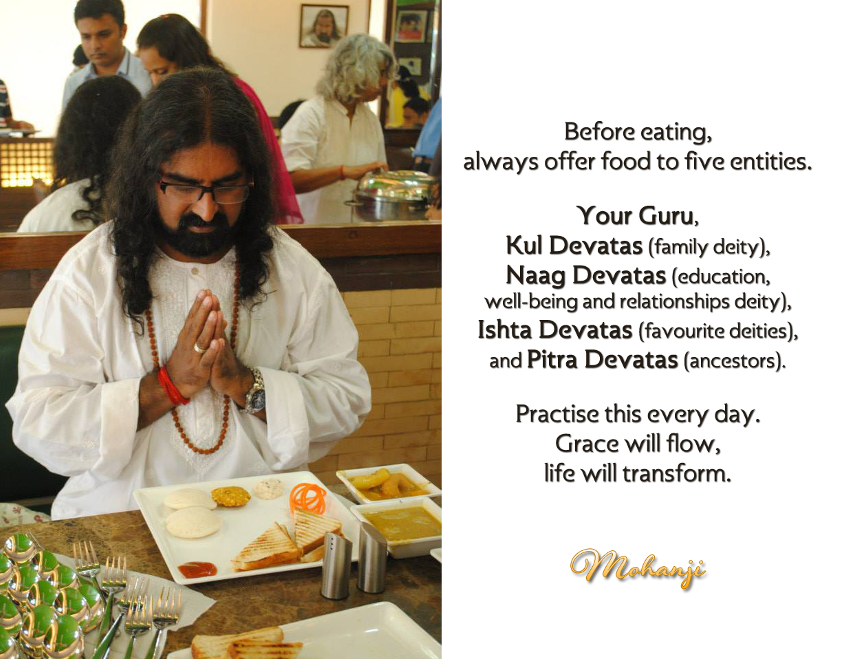 Before eating, always offer food to five entities.
Your Guru,
Kul Devatas (family deity),
Naag Devatas (education, well-being, and relationships deities),
and Pitra Devatas (ancestors).

Practise this everyday.
Grace will flow, life will transform.
-Mohanji
