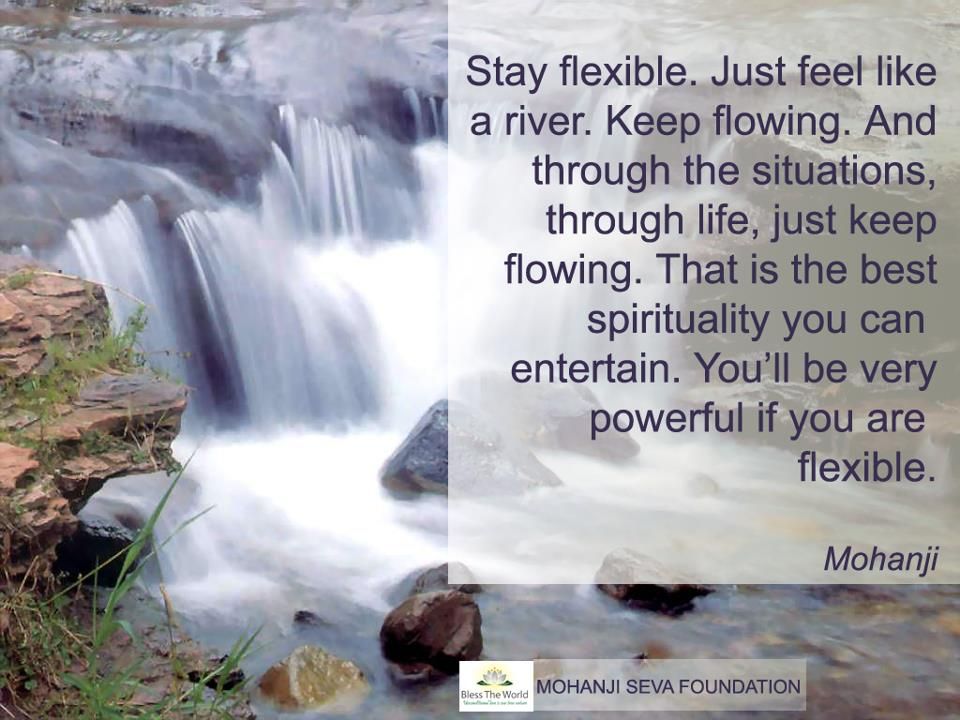 Stay flexible. Just feel like a river. Keep flowing. And through the situations, through life, just keep flowing. That is the best spirituality you can entertain.
You'll be very powerful if you are flexible."
-Mohanji