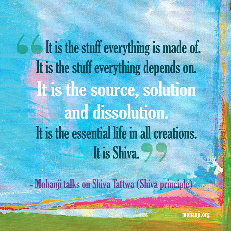 "It is the stuff everything is made of. It is the stuff everything depends on.
It is the source, solution and dissolution.
It is the essential life in all creations.
It is Shiva."
- Mohanji Talks on Shiva Tattva (Shiva Principle)